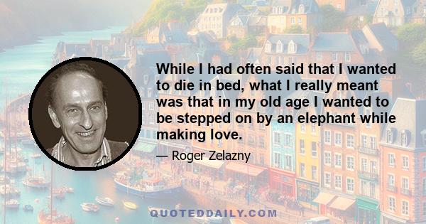 While I had often said that I wanted to die in bed, what I really meant was that in my old age I wanted to be stepped on by an elephant while making love.