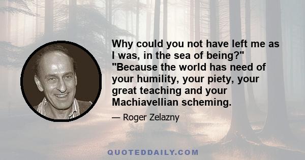 Why could you not have left me as I was, in the sea of being? Because the world has need of your humility, your piety, your great teaching and your Machiavellian scheming.