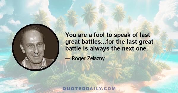 You are a fool to speak of last great battles...for the last great battle is always the next one.