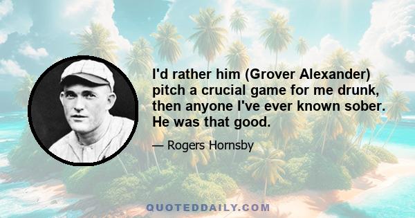 I'd rather him (Grover Alexander) pitch a crucial game for me drunk, then anyone I've ever known sober. He was that good.