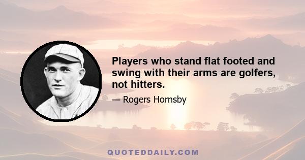 Players who stand flat footed and swing with their arms are golfers, not hitters.