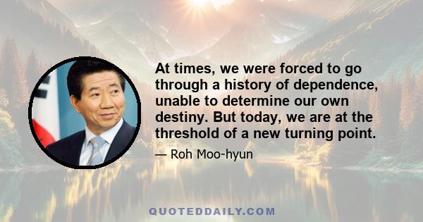 At times, we were forced to go through a history of dependence, unable to determine our own destiny. But today, we are at the threshold of a new turning point.