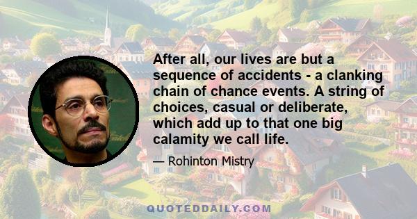 After all, our lives are but a sequence of accidents - a clanking chain of chance events. A string of choices, casual or deliberate, which add up to that one big calamity we call life.