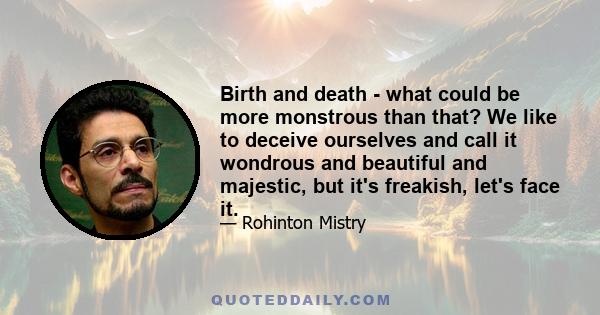 Birth and death - what could be more monstrous than that? We like to deceive ourselves and call it wondrous and beautiful and majestic, but it's freakish, let's face it.