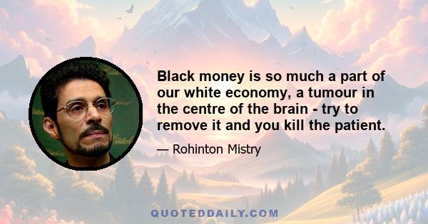 Black money is so much a part of our white economy, a tumour in the centre of the brain - try to remove it and you kill the patient.