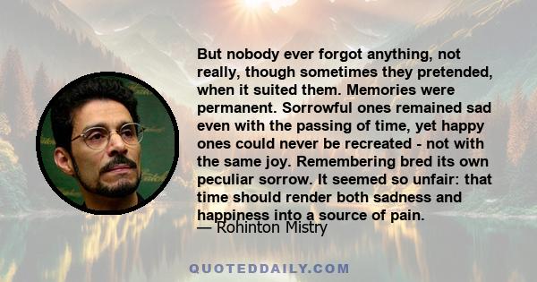 But nobody ever forgot anything, not really, though sometimes they pretended, when it suited them. Memories were permanent. Sorrowful ones remained sad even with the passing of time, yet happy ones could never be