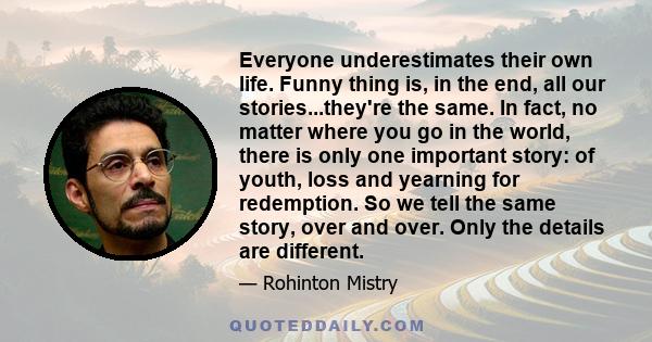 Everyone underestimates their own life. Funny thing is, in the end, all our stories...they're the same. In fact, no matter where you go in the world, there is only one important story: of youth, loss and yearning for