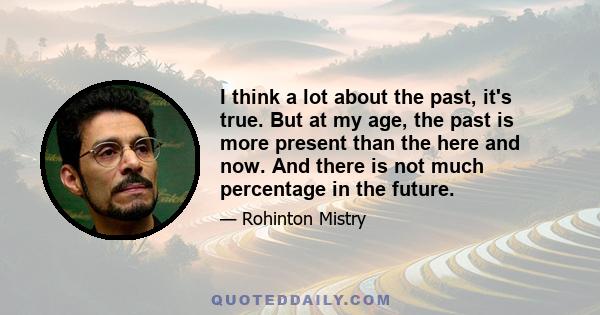 I think a lot about the past, it's true. But at my age, the past is more present than the here and now. And there is not much percentage in the future.