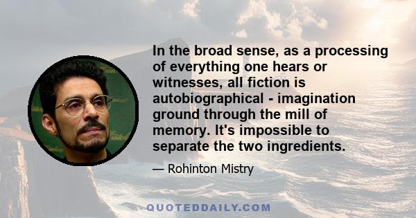 In the broad sense, as a processing of everything one hears or witnesses, all fiction is autobiographical - imagination ground through the mill of memory. It's impossible to separate the two ingredients.