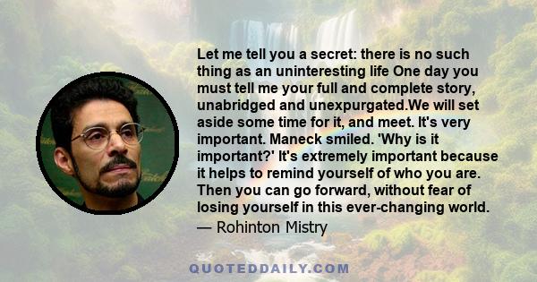 Let me tell you a secret: there is no such thing as an uninteresting life One day you must tell me your full and complete story, unabridged and unexpurgated.We will set aside some time for it, and meet. It's very