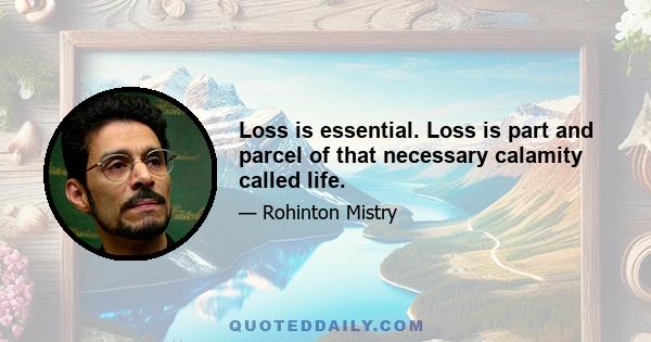 Loss is essential. Loss is part and parcel of that necessary calamity called life.