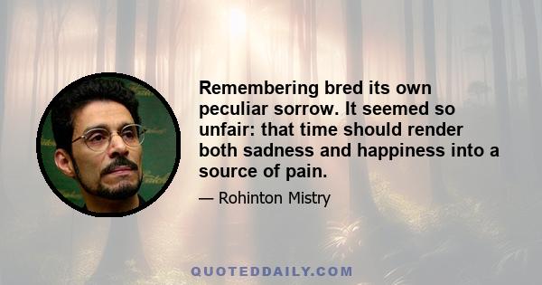 Remembering bred its own peculiar sorrow. It seemed so unfair: that time should render both sadness and happiness into a source of pain.