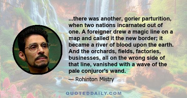 ...there was another, gorier parturition, when two nations incarnated out of one. A foreigner drew a magic line on a map and called it the new border; it became a river of blood upon the earth. And the orchards, fields, 