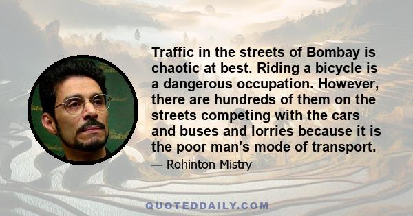 Traffic in the streets of Bombay is chaotic at best. Riding a bicycle is a dangerous occupation. However, there are hundreds of them on the streets competing with the cars and buses and lorries because it is the poor