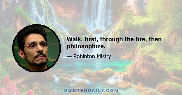 Walk, first, through the fire, then philosophize.