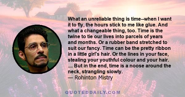 What an unreliable thing is time--when I want it to fly, the hours stick to me like glue. And what a changeable thing, too. Time is the twine to tie our lives into parcels of years and months. Or a rubber band stretched 