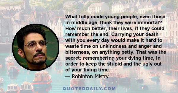 What folly made young people, even those in middle age, think they were immortal? How much better, their lives, if they could remember the end. Carrying your death with you every day would make it hard to waste time on