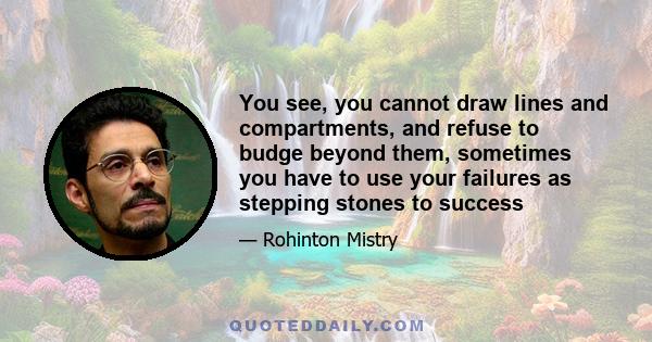 You see, you cannot draw lines and compartments, and refuse to budge beyond them, sometimes you have to use your failures as stepping stones to success