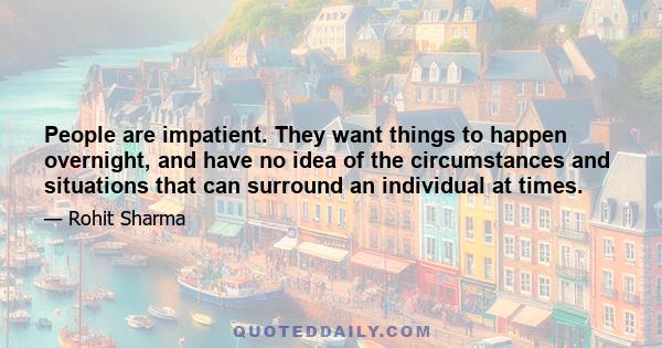 People are impatient. They want things to happen overnight, and have no idea of the circumstances and situations that can surround an individual at times.