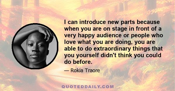 I can introduce new parts because when you are on stage in front of a very happy audience or people who love what you are doing, you are able to do extraordinary things that you yourself didn't think you could do before.