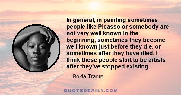 In general, in painting sometimes people like Picasso or somebody are not very well known in the beginning, sometimes they become well known just before they die, or sometimes after they have died. I think these people