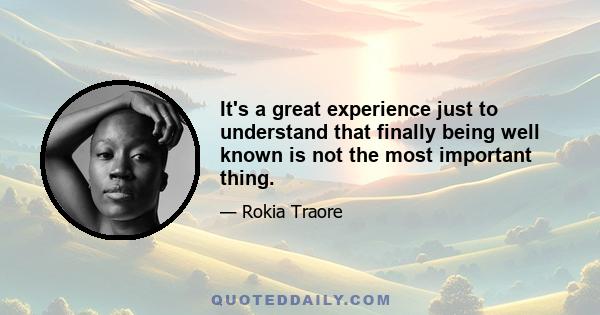 It's a great experience just to understand that finally being well known is not the most important thing.