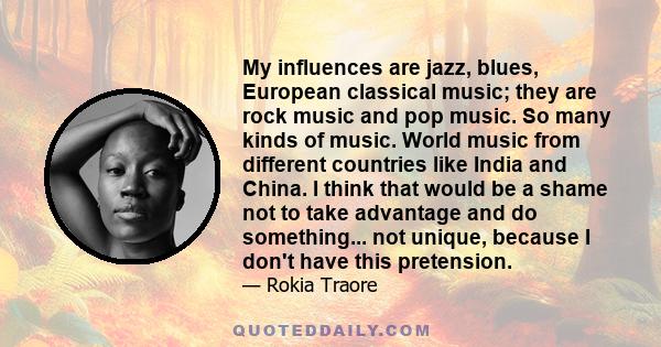 My influences are jazz, blues, European classical music; they are rock music and pop music. So many kinds of music. World music from different countries like India and China. I think that would be a shame not to take