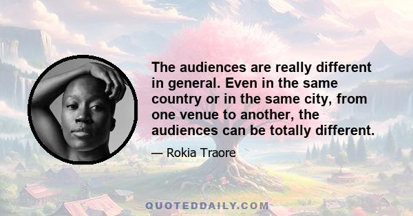 The audiences are really different in general. Even in the same country or in the same city, from one venue to another, the audiences can be totally different.