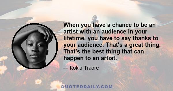 When you have a chance to be an artist with an audience in your lifetime, you have to say thanks to your audience. That's a great thing. That's the best thing that can happen to an artist.