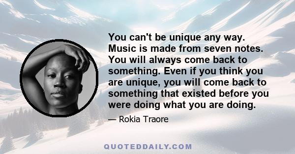 You can't be unique any way. Music is made from seven notes. You will always come back to something. Even if you think you are unique, you will come back to something that existed before you were doing what you are