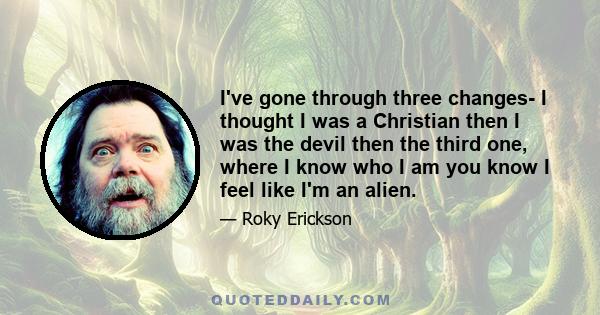 I've gone through three changes- I thought I was a Christian then I was the devil then the third one, where I know who I am you know I feel like I'm an alien.