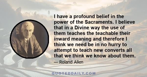 I have a profound belief in the power of the Sacraments. I believe that in a Divine way the use of them teaches the teachable their inward meaning and therefore I think we need be in no hurry to attempt to teach new