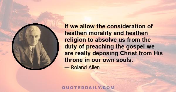 If we allow the consideration of heathen morality and heathen religion to absolve us from the duty of preaching the gospel we are really deposing Christ from His throne in our own souls.