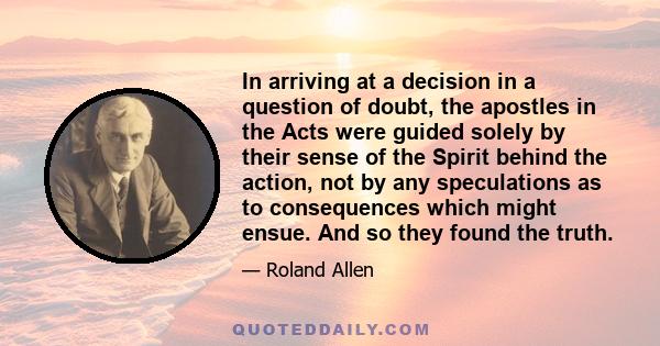 In arriving at a decision in a question of doubt, the apostles in the Acts were guided solely by their sense of the Spirit behind the action, not by any speculations as to consequences which might ensue. And so they