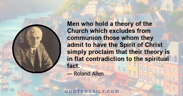 Men who hold a theory of the Church which excludes from communion those whom they admit to have the Spirit of Christ simply proclaim that their theory is in flat contradiction to the spiritual fact.