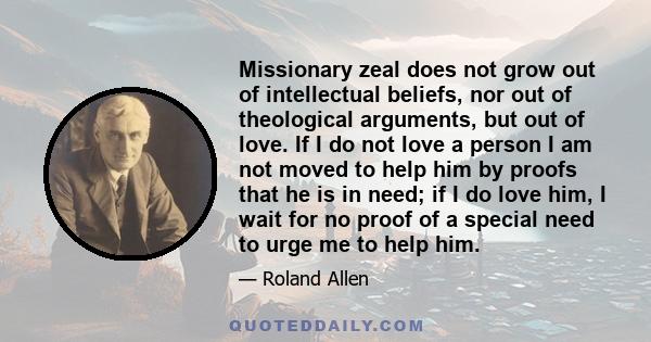 Missionary zeal does not grow out of intellectual beliefs, nor out of theological arguments, but out of love. If I do not love a person I am not moved to help him by proofs that he is in need; if I do love him, I wait