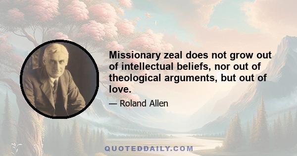 Missionary zeal does not grow out of intellectual beliefs, nor out of theological arguments, but out of love.