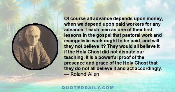 Of course all advance depends upon money, when we depend upon paid workers for any advance. Teach men as one of their first lessons in the gospel that pastoral work and evangelistic work ought to be paid, and will they