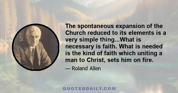 The spontaneous expansion of the Church reduced to its elements is a very simple thing...What is necessary is faith. What is needed is the kind of faith which uniting a man to Christ, sets him on fire.