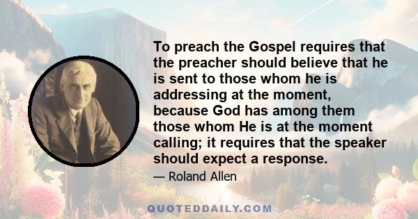 To preach the Gospel requires that the preacher should believe that he is sent to those whom he is addressing at the moment, because God has among them those whom He is at the moment calling; it requires that the