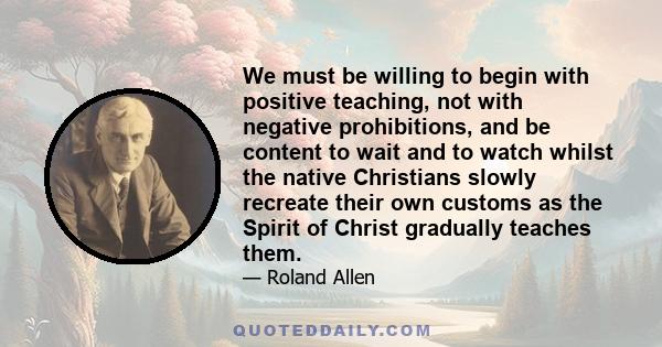 We must be willing to begin with positive teaching, not with negative prohibitions, and be content to wait and to watch whilst the native Christians slowly recreate their own customs as the Spirit of Christ gradually