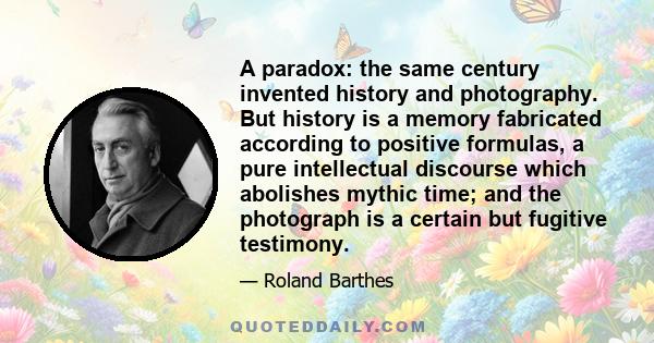 A paradox: the same century invented history and photography. But history is a memory fabricated according to positive formulas, a pure intellectual discourse which abolishes mythic time; and the photograph is a certain 