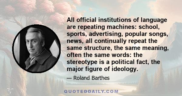 All official institutions of language are repeating machines: school, sports, advertising, popular songs, news, all continually repeat the same structure, the same meaning, often the same words: the stereotype is a