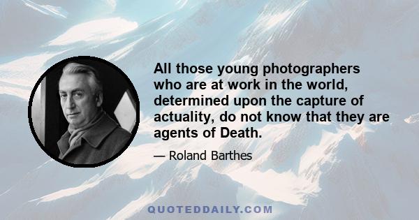 All those young photographers who are at work in the world, determined upon the capture of actuality, do not know that they are agents of Death.