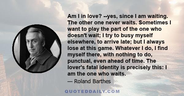 Am I in love? --yes, since I am waiting. The other one never waits. Sometimes I want to play the part of the one who doesn't wait; I try to busy myself elsewhere, to arrive late; but I always lose at this game. Whatever 