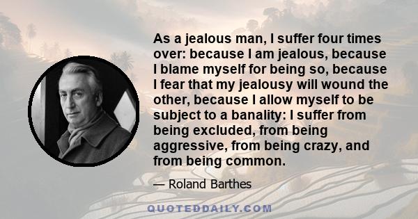 As a jealous man, I suffer four times over: because I am jealous, because I blame myself for being so, because I fear that my jealousy will wound the other, because I allow myself to be subject to a banality: I suffer