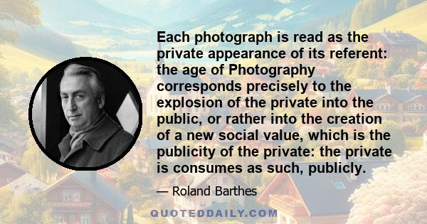 Each photograph is read as the private appearance of its referent: the age of Photography corresponds precisely to the explosion of the private into the public, or rather into the creation of a new social value, which