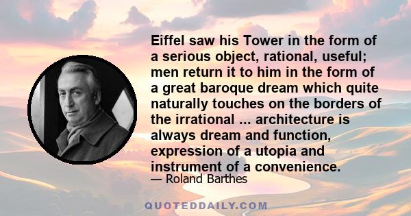 Eiffel saw his Tower in the form of a serious object, rational, useful; men return it to him in the form of a great baroque dream which quite naturally touches on the borders of the irrational ... architecture is always 