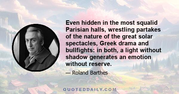 Even hidden in the most squalid Parisian halls, wrestling partakes of the nature of the great solar spectacles, Greek drama and bullfights: in both, a light without shadow generates an emotion without reserve.