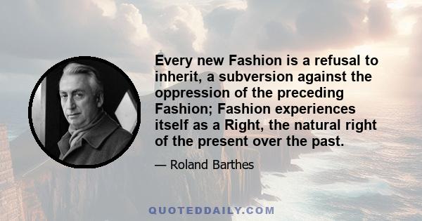 Every new Fashion is a refusal to inherit, a subversion against the oppression of the preceding Fashion; Fashion experiences itself as a Right, the natural right of the present over the past.